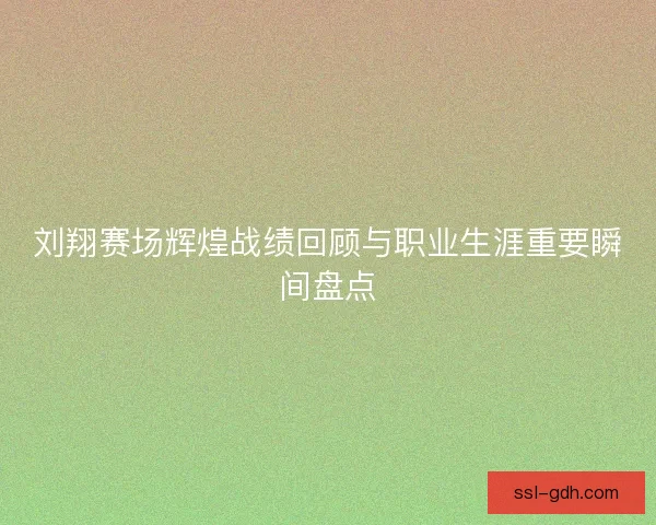 刘翔赛场辉煌战绩回顾与职业生涯重要瞬间盘点