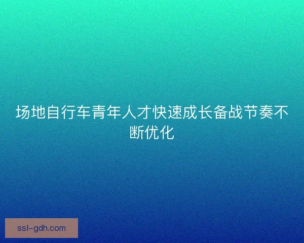 场地自行车青年人才快速成长备战节奏不断优化